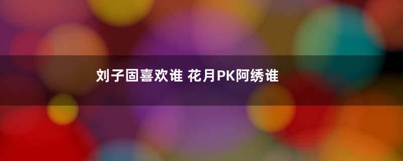 刘子固喜欢谁 花月PK阿绣谁更招男人心